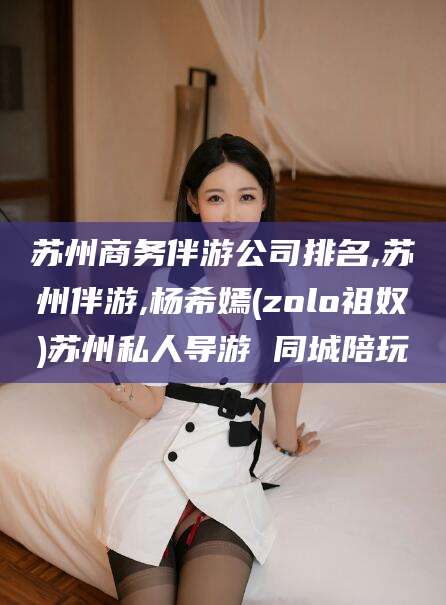 临海苏州商务伴游公司排名,苏州伴游,杨希嫣(zolo祖奴)苏州私人导游 同城陪玩