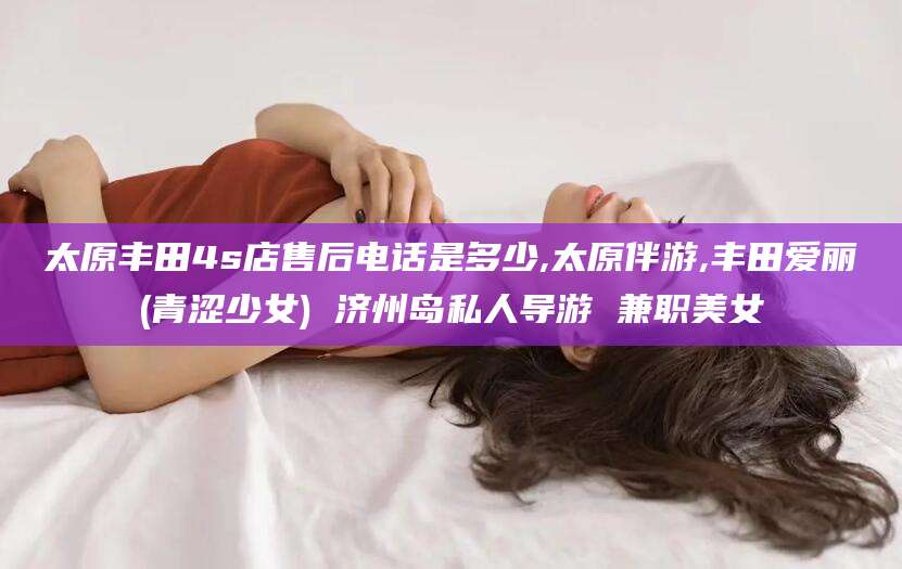 临海太原丰田4s店售后电话是多少,太原伴游,丰田爱丽(青涩少女) 济州岛私人导游 兼职美女