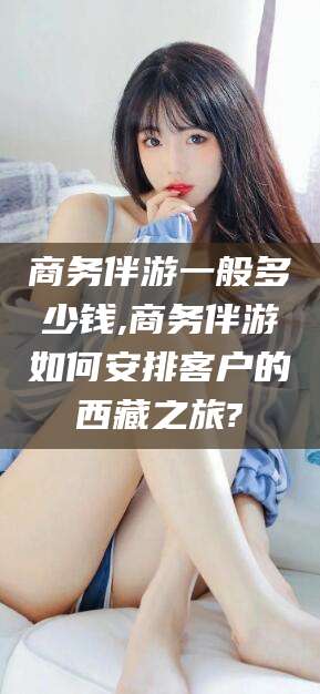 临海商务伴游一般多少钱,商务伴游如何安排客户的西藏之旅?