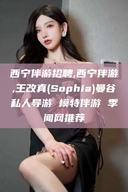 临海西宁伴游招聘,西宁伴游,王改真(Sophia)曼谷私人导游 模特伴游 季闻网推荐