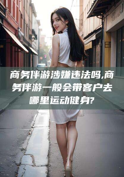 临海商务伴游涉嫌违法吗,商务伴游一般会带客户去哪里运动健身?