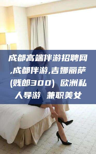 临海成都高端伴游招聘网,成都伴游,吉娜丽萨(贱郎300) 欧洲私人导游 兼职美女