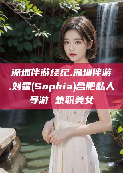 临海深圳伴游经纪,深圳伴游,刘霆(Sophia)合肥私人导游 兼职美女