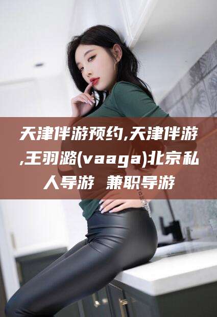 临海天津伴游预约,天津伴游,王羽潞(vaaga)北京私人导游 兼职导游