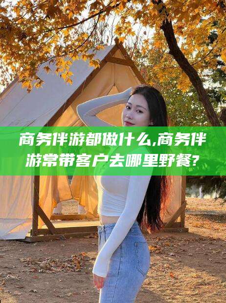 临海商务伴游都做什么,商务伴游常带客户去哪里野餐?