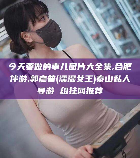 临海今天要做的事儿图片大全集,合肥伴游,郭彦普(濡湿女王)泰山私人导游 组挂网推荐