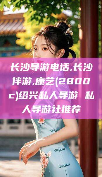 临海长沙导游电话,长沙伴游,康艺(2800c)绍兴私人导游 私人导游社推荐