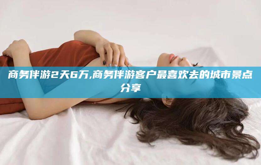 临海商务伴游2天6万,商务伴游客户最喜欢去的城市景点分享