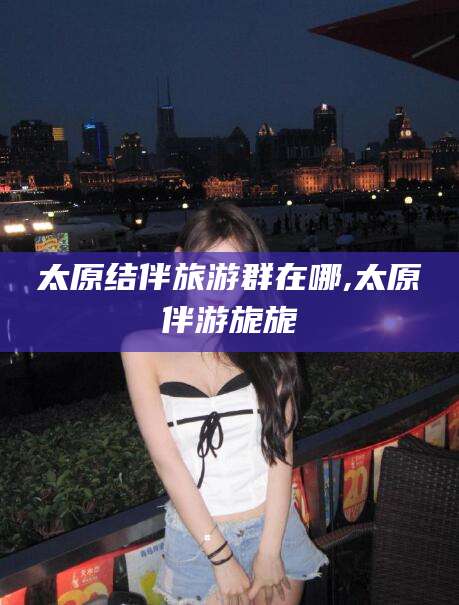 临海太原结伴旅游群在哪,太原伴游旎旎
