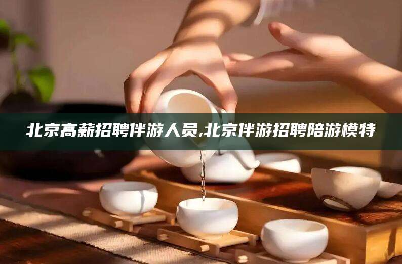 临海北京高薪招聘伴游人员,北京伴游招聘陪游模特
