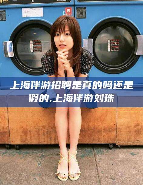 临海上海伴游招聘是真的吗还是假的,上海伴游刘珠