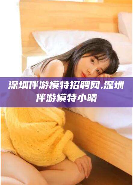 临海深圳伴游模特招聘网,深圳伴游模特小晴