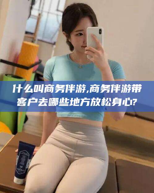 临海什么叫商务伴游,商务伴游带客户去哪些地方放松身心?