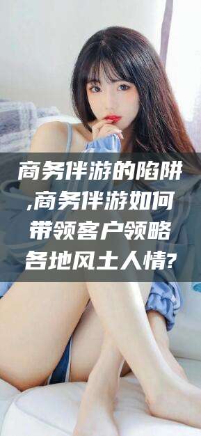 临海商务伴游的陷阱,商务伴游如何带领客户领略各地风土人情?