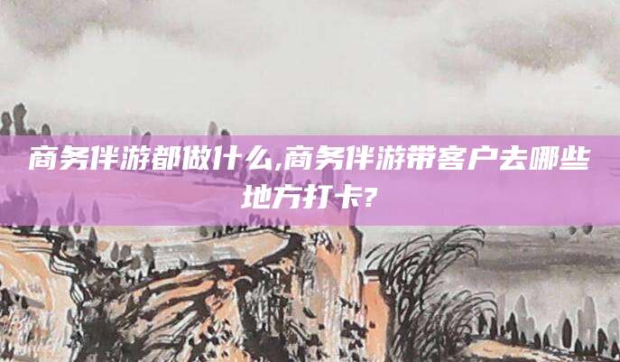 临海商务伴游都做什么,商务伴游带客户去哪些地方打卡?