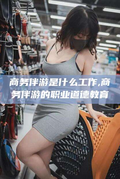 临海商务伴游是什么工作,商务伴游的职业道德教育