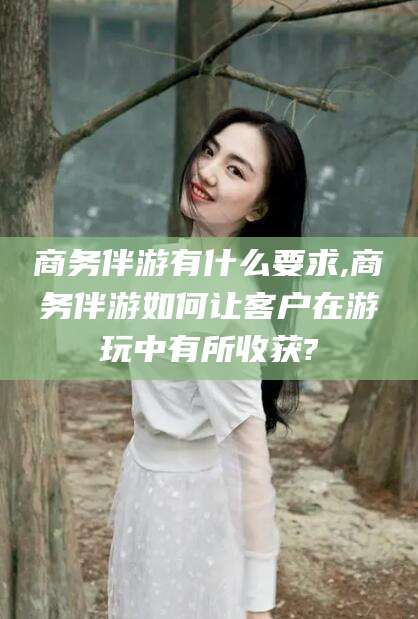 临海商务伴游有什么要求,商务伴游如何让客户在游玩中有所收获?