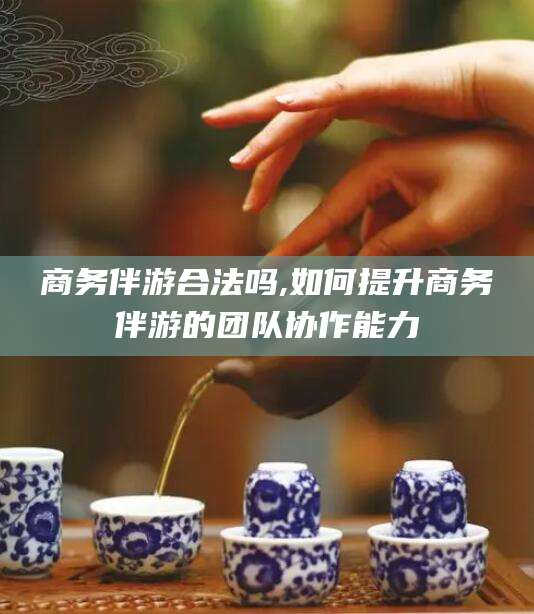 临海商务伴游合法吗,如何提升商务伴游的团队协作能力