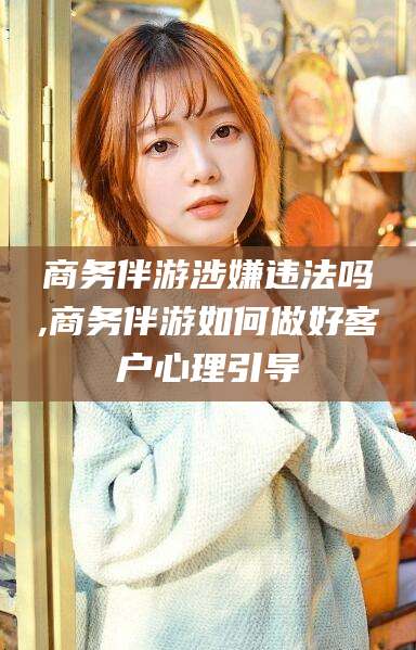 临海商务伴游涉嫌违法吗,商务伴游如何做好客户心理引导
