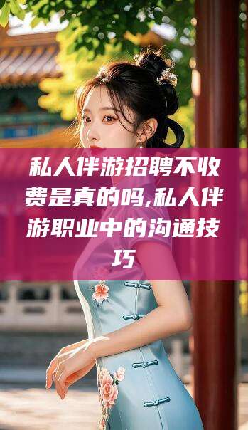 临海私人伴游招聘不收费是真的吗,私人伴游职业中的沟通技巧