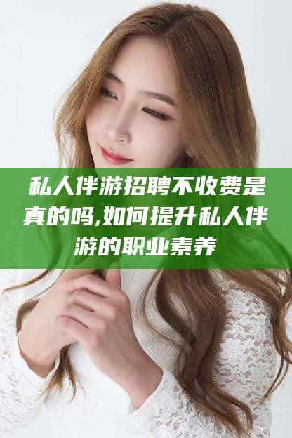 临海私人伴游招聘不收费是真的吗,如何提升私人伴游的职业素养