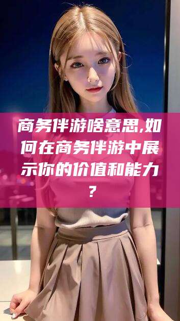 临海商务伴游啥意思,如何在商务伴游中展示你的价值和能力？