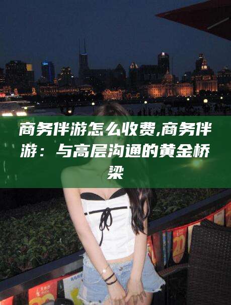 临海商务伴游怎么收费,商务伴游：与高层沟通的黄金桥梁