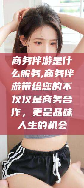 临海商务伴游是什么服务,商务伴游带给您的不仅仅是商务合作，更是品味人生的机会