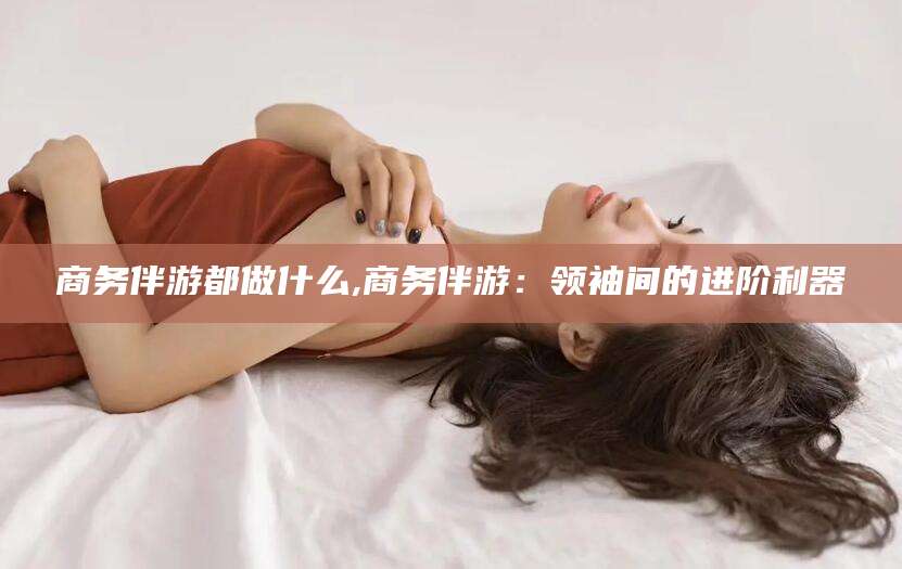 临海商务伴游都做什么,商务伴游：领袖间的进阶利器