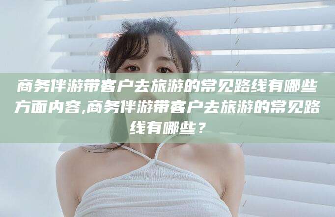 临海商务伴游带客户去旅游的常见路线有哪些方面内容,商务伴游带客户去旅游的常见路线有哪些？