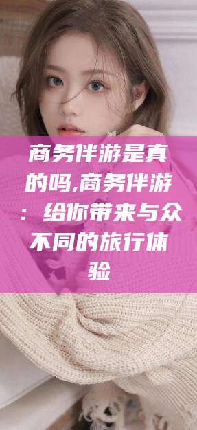 临海商务伴游是真的吗,商务伴游：给你带来与众不同的旅行体验
