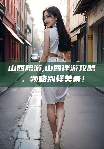 临海山西陪游,山西伴游攻略，领略别样美景！