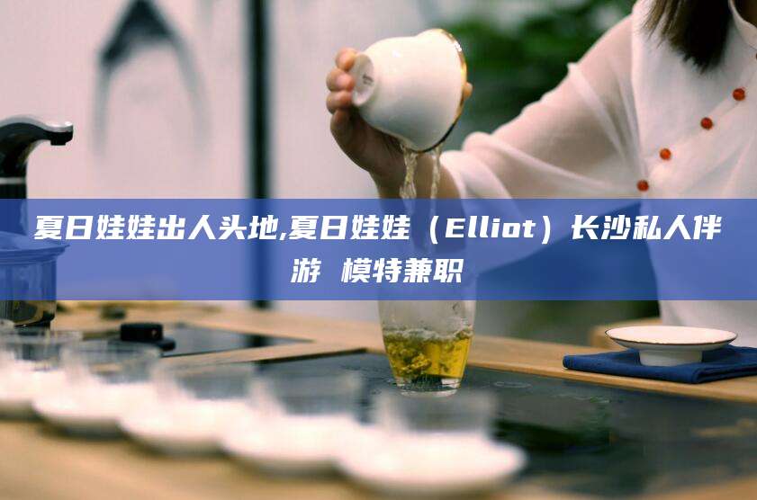 临海夏日娃娃出人头地,夏日娃娃（Elliot）长沙私人伴游 模特兼职