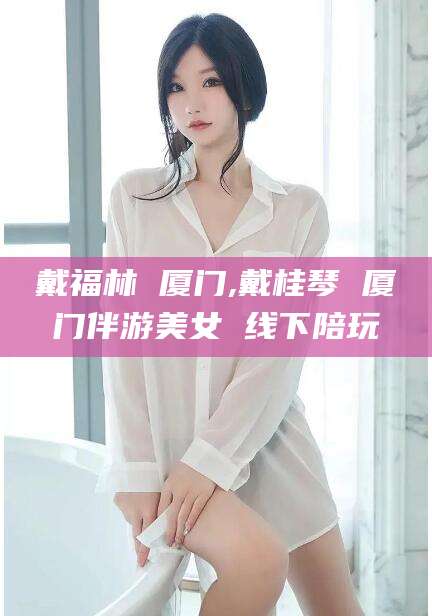 临海戴福林 厦门,戴桂琴 厦门伴游美女 线下陪玩