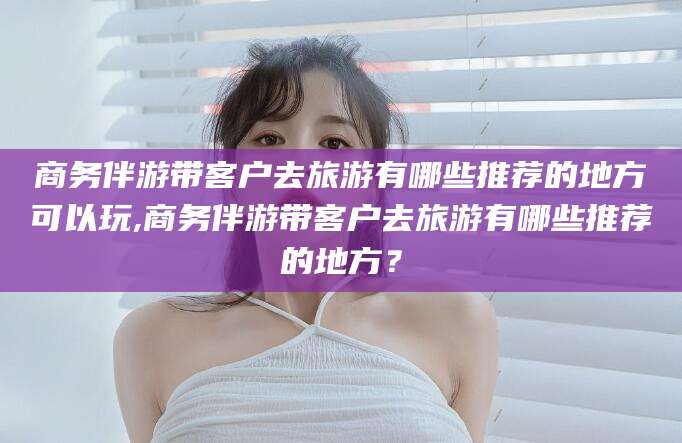 临海商务伴游带客户去旅游有哪些推荐的地方可以玩,商务伴游带客户去旅游有哪些推荐的地方？