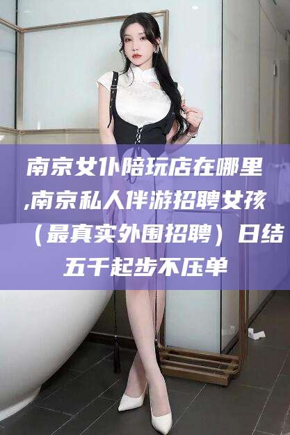 临海南京女仆陪玩店在哪里,南京私人伴游招聘女孩（最真实外围招聘）日结五千起步不压单