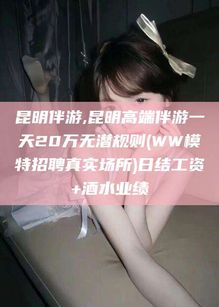 临海昆明伴游,昆明高端伴游一天20万无潜规则(WW模特招聘真实场所)日结工资+酒水业绩
