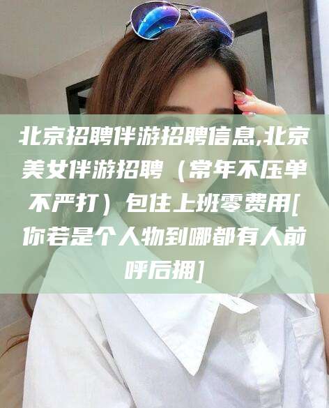 临海北京招聘伴游招聘信息,北京美女伴游招聘（常年不压单不严打）包住上班零费用[你若是个人物到哪都有人前呼后拥]