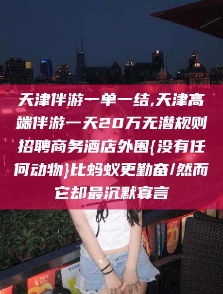 临海天津伴游一单一结,天津高端伴游一天20万无潜规则招聘商务酒店外围{没有任何动物}比蚂蚁更勤奋/然而它却最沉默寡言