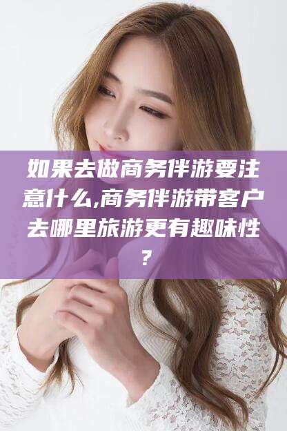 临海如果去做商务伴游要注意什么,商务伴游带客户去哪里旅游更有趣味性？