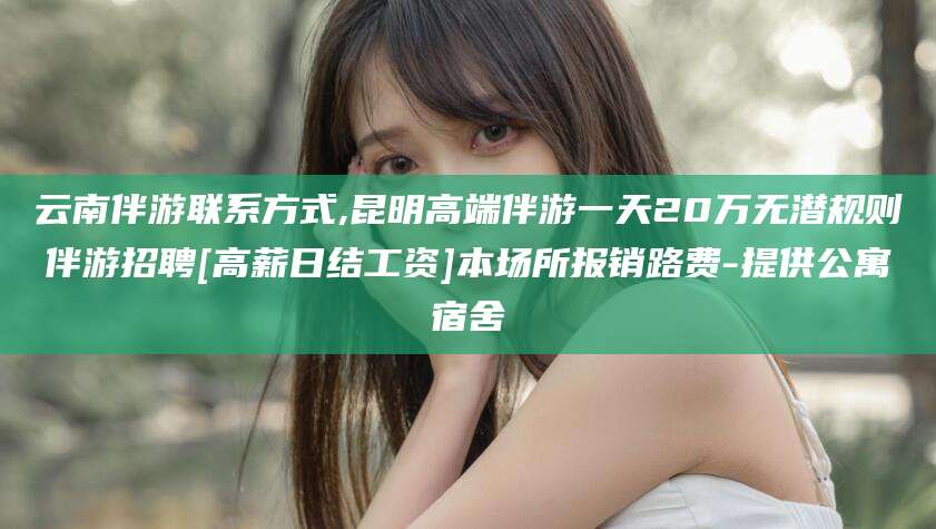 临海云南伴游联系方式,昆明高端伴游一天20万无潜规则伴游招聘[高薪日结工资]本场所报销路费-提供公寓宿舍