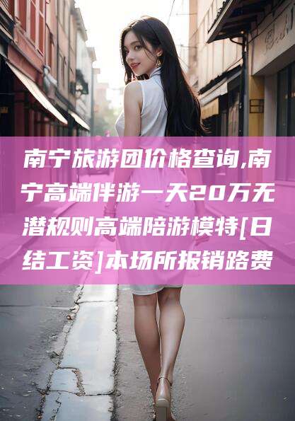 临海南宁旅游团价格查询,南宁高端伴游一天20万无潜规则高端陪游模特[日结工资]本场所报销路费