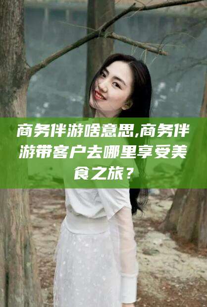 临海商务伴游啥意思,商务伴游带客户去哪里享受美食之旅？