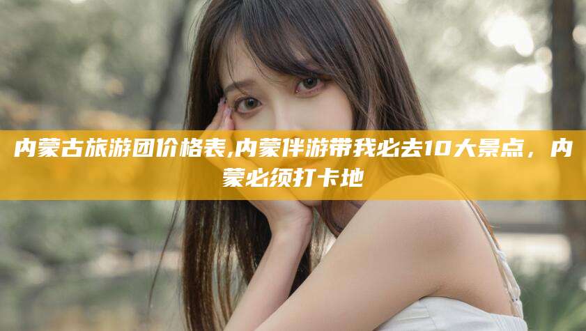 临海内蒙古旅游团价格表,内蒙伴游带我必去10大景点，内蒙必须打卡地