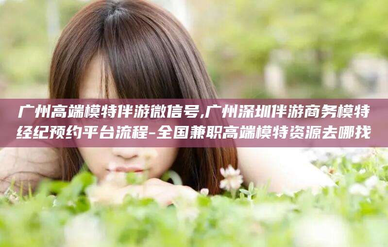 临海广州高端模特伴游微信号,广州深圳伴游商务模特经纪预约平台流程-全国兼职高端模特资源去哪找