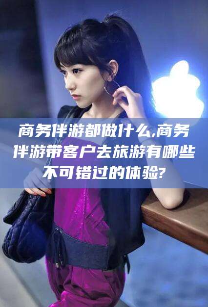 临海商务伴游都做什么,商务伴游带客户去旅游有哪些不可错过的体验?