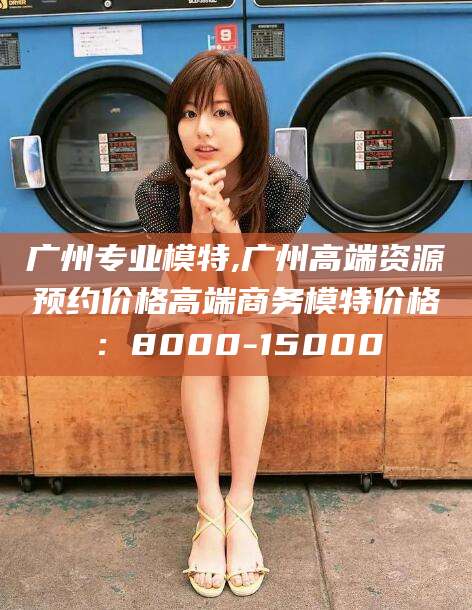 临海广州专业模特,广州高端资源预约价格高端商务模特价格：8000-15000