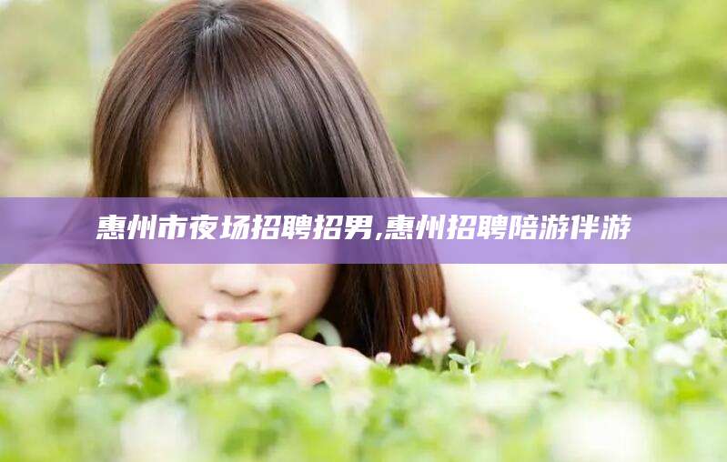 临海惠州市夜场招聘招男,惠州招聘陪游伴游