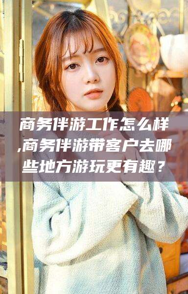 临海商务伴游工作怎么样,商务伴游带客户去哪些地方游玩更有趣？