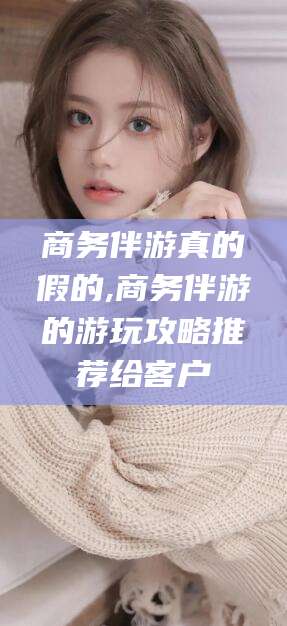 临海商务伴游真的假的,商务伴游的游玩攻略推荐给客户